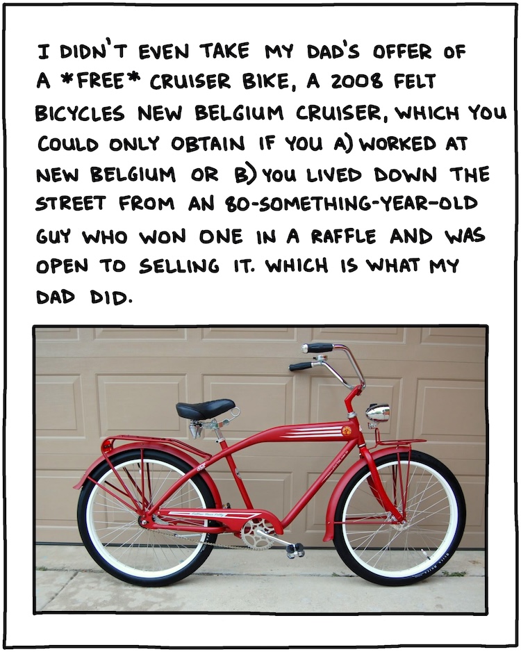 I didn’t even take my dad’s offer of a *free* cruiser bike, a Felt Cycles New Belgium cruiser you could only obtain if you worked at New Belgium, or if you lived down the street from an 80-something guy who won one in a raffle and was open to selling. Which is what my dad did in 2008 or 2009. [PHOTO of 2008 Felt Cycles New Belgium cruiser bike] 
