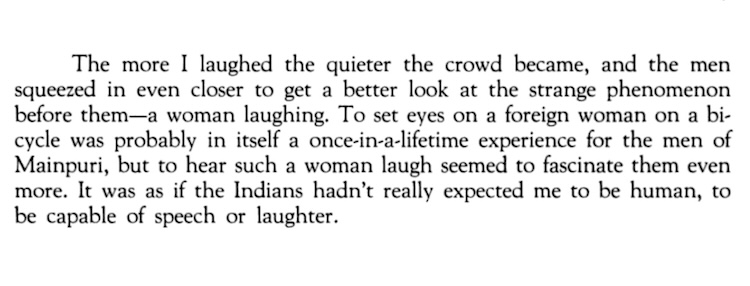 The more I laughed the quieter the crowd became, and the men squeezed in even closer to get a better look at the strange phenomenon before them—a woman laughing. To set eyes on a foreign woman on a bicycle was probably in itself a once-in-a-lifetime experience for the men of Mainpuri, but to hear such a woman laugh seemed to fascinate them even more. It was as if the Indians hadn’t really expected me to be human, to be capable of speech or laughter.