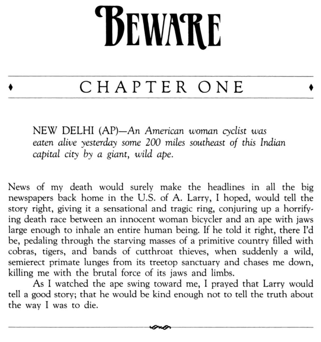 BEWARE Chapter One NEW DELHI (AP)—An American woman cyclist was eaten alive yesterday some 200 miles southeast of this Indian capital city by a giant, wild ape. News of my death would surely make the headlines in all the big newspapers back home in the U.S. of A. Larry, I hoped, would tell the story right, giving it a sensational and tragic ring, conjuring up a horrifying death race between an innocent woman bicycler and an ape with jaws large enough to inhale an entire human being. If he told it right, there I'd be, pedaling through the starving masses of a primitive country filled with cobras, tigers, and bands of cutthroat thieves, when suddenly a wild, semierect primate lunges from its treetop sanctuary and chases me down, killing me with the brutal force of its jaws and limbs. As I watched the ape swing toward me, I prayed that Larry would tell a good story; that he would be kind enough not to tell the truth about the way I was to die.