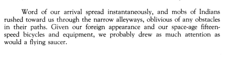 Word of our arrival spread instantaneously, and mobs of Indians rushed toward us through the narrow alleyways, oblivious of any obstacles in their paths. Given our foreign appearance and our space-age fifteen-speed bicycles and equipment, we probably drew as much attention as would a flying saucer.