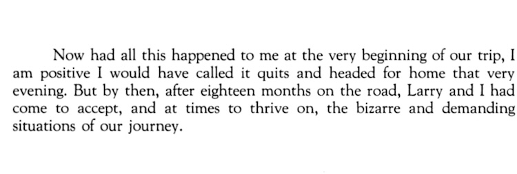 Now had all this happened to me at the very beginning of our trip, I am positive I would have called it quits and headed for home that very evening. But by then, after eighteen months on the road, Larry and I had come to accept, and at times to thrive on, the bizarre and demanding situations of our journey.