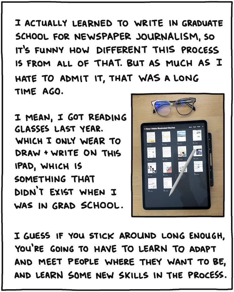 I actually learned to write in graduate school for newspaper journalism, so it's funny how different this process is from all of that, but as much as I hate to admit it, that was a long time ago. I mean, I got reading glasses last year. Which I basically only wear to draw and write on this iPad, which is something that didn't exist when I was in grad school. [PHOTO OF READING GLASSES NEXT TO IPAD] I guess if you stick around long enough, you're going to have to learn to adapt and meet people where they want to be, and learn some new skills in the process.