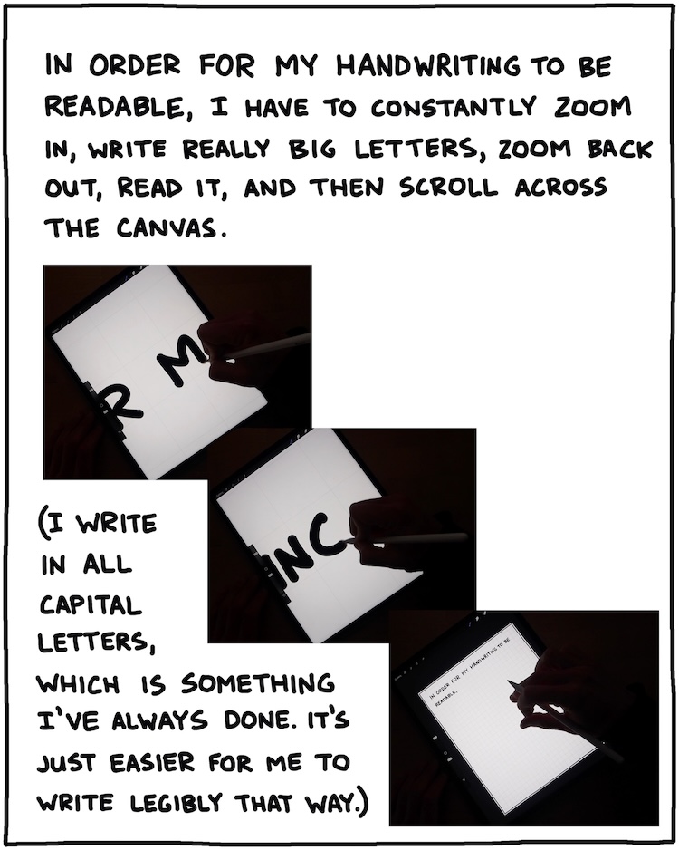 In order for my handwriting to be readable, I have to constantly zoom in, write really big letters, zoom back out, and read it, and then scroll across the canvas. I write in all capital letters, which is something I've always done. It's just easier for me to write legibly that way. 