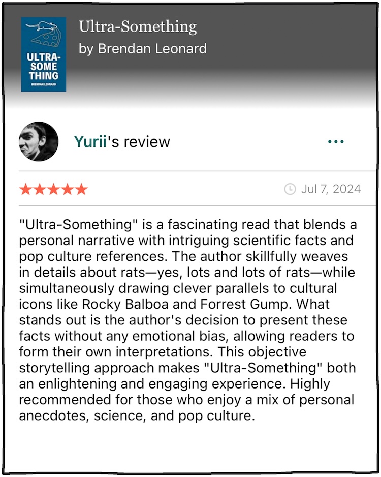 Yurii: "Ultra-Something" is a fascinating read that blends a personal narrative with intriguing scientific facts and pop culture references. The author skillfully weaves in details about rats—yes, lots and lots of rats—while simultaneously drawing clever parallels to cultural icons like Rocky Balboa and Forrest Gump. What stands out is the author's decision to present these facts without any emotional bias, allowing readers to form their own interpretations. This objective storytelling approach makes "Ultra-Something" both an enlightening and engaging experience. Highly recommended for those who enjoy a mix of personal anecdotes, science, and pop culture.