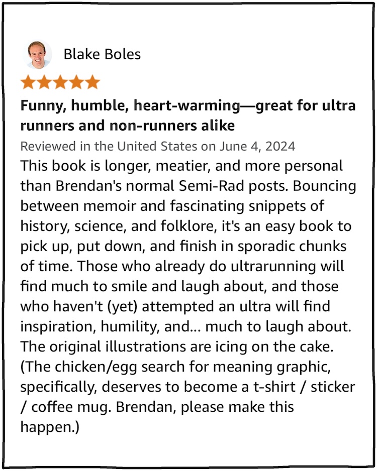 Blake Boles Funny, humble, heart-warming—great for ultra runners and non-runners alike This book is longer, meatier, and more personal than Brendan's normal Semi-Rad posts. Bouncing between memoir and fascinating snippets of history, science, and folklore, it's an easy book to pick up, put down, and finish in sporadic chunks of time. Those who already do ultrarunning will find much to smile and laugh about, and those who haven't (yet) attempted an ultra will find inspiration, humility, and... much to laugh about. The original illustrations are icing on the cake. (The chicken/egg search for meaning graphic, specifically, deserves to become a t-shirt / sticker / coffee mug. Brendan, please make this happen.)