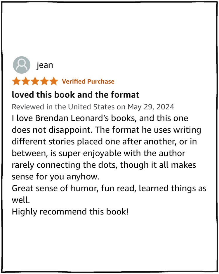 Jean: I loved this book and the format I love Brendan Leonard’s books, and this one does not disappoint. The format he uses writing different stories placed one after another, or in between, is super enjoyable with the author rarely connecting the dots, though it all makes sense for you anyhow. Great sense of humor, fun read, learned things as well. Highly recommend this book!