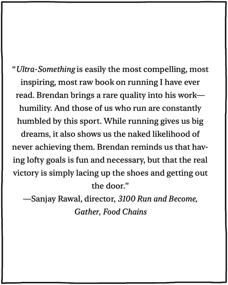 “Easily the most compelling, most inspiring, most raw book on running I have ever read. Brendan brings a rare quality into his work—humility. And those of us who run are constantly humbled by this sport. While running gives us big dreams, it also shows us the naked likelihood of never achieving them. Brendan reminds us that having lofty goals is fun and necessary, but that the real victory is simply lacing up the shoes and getting out the door." —Sanjay Rawal, director, 3100 Run and Become, Gather, Food Chains