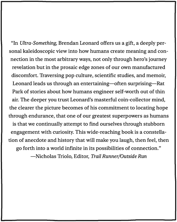 "In Ultra-Something, Brendan Leonard offers us a gift, a deeply personal kaleidoscopic view into how humans create meaning and connection in the most arbitrary ways, not only through hero's journey revelation but in the prosaic edge zones of our own manufactured discomfort. Traversing pop culture, scientific studies, and memoir, Leonard leads us through an entertaining- often surprising-Rat Park of stories about how humans engineer self-worth out of thin air. The deeper you trust Leonard's masterful coin-collector mind, the clearer the picture becomes of his commitment to locating hope through endurance, that one of our greatest superpowers as humans is that we continually attempt to find ourselves through stubborn engagement with curiosity. This wide-reaching book is a constellation of anecdote and history that will make you laugh, then feel, then go forth into a world infinite in its possibilities of connection." —Nicholas Triolo, Editor, Trail Runner/Outside Run