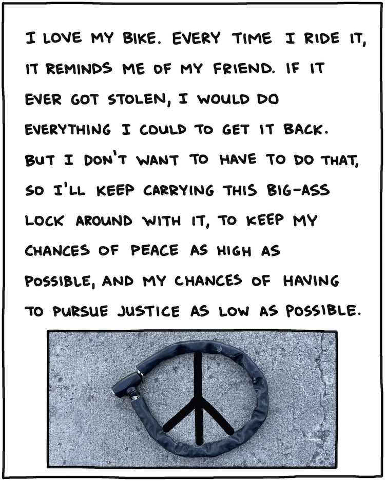 I love my bike. Every time I ride it, it reminds me of my friend. If it ever got stolen, I would do everything I could to get it back. But I don’t want to have to do that, so I’ll keep carrying this big-ass lock around with it, to keep my chances of peace as high as possible, and my chances of having to pursue justice as low as possible. [PHOTO OF ROUND BIKE LOCK FORMING PEACE SIGN]