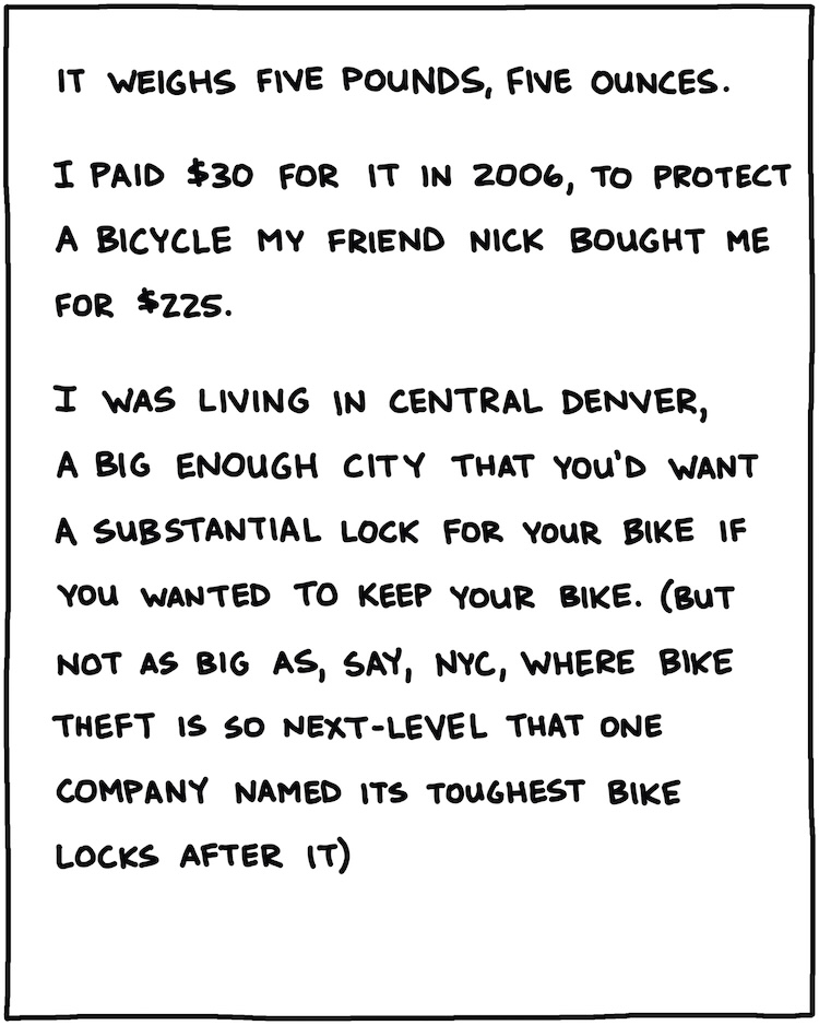 It weighs 5 pounds, 5 ounces. I paid $30 for it in 2006, to protect a bicycle a friend bought me for $225. I was living in central Denver, a big enough city that you’d want a substantial lock for your bike if you wanted to keep your bike. (but not as big as, say, NYC, where bike theft is so next-level that one company named its toughest bike locks after it)