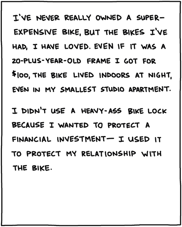 I’ve never really owned a super-expensive bike, but the bikes I’ve had, I have loved. Even if it was a 20-plus year-old frame I got for $100, the bike lived indoors, even in my smallest studio apartment. I didn’t use a heavy-ass bike lock because I wanted to protect a financial investment—I used it to protect my relationship with the bike. 