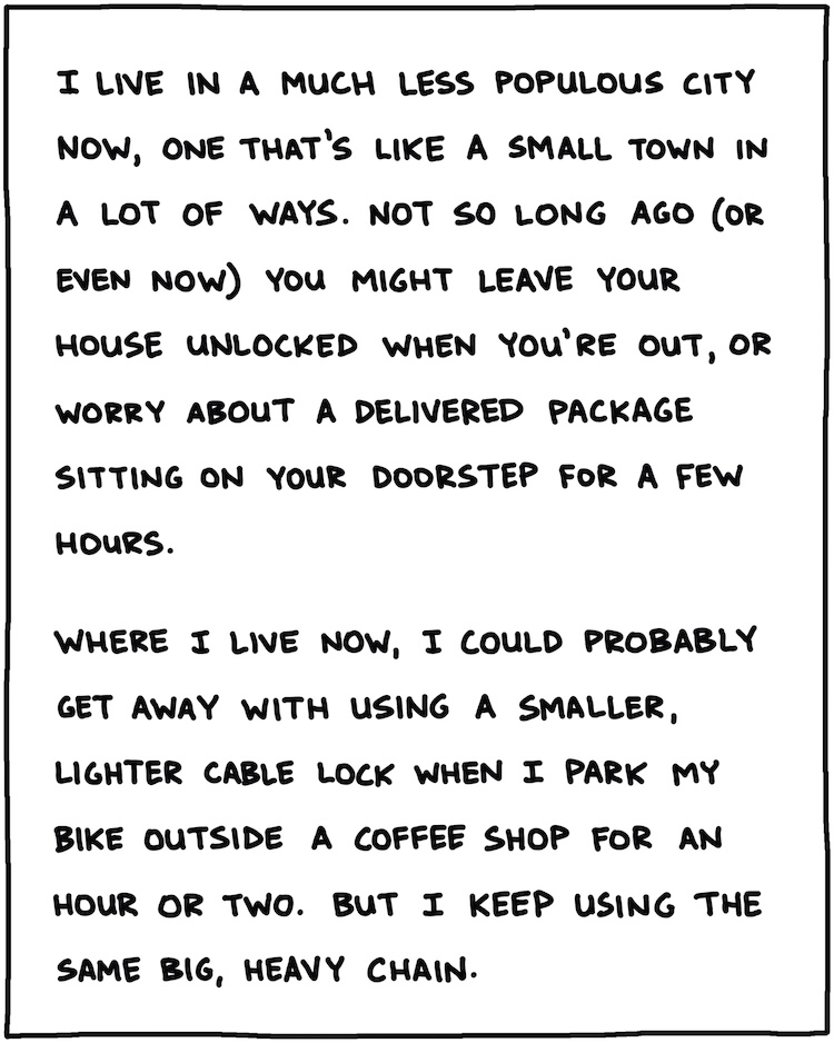 I live in a much less-populous city now, one that’s like a small town in a lot of ways. Not so long ago, or even now, you might leave your house unlocked when you’re out, or not worry about a delivered package sitting on your doorstep for a few hours. Where I live now, I could probably get away with a smaller, lighter cable lock when I park my bike outside a coffee shop for an hour or two. But I keep using the same big, heavy chain. 