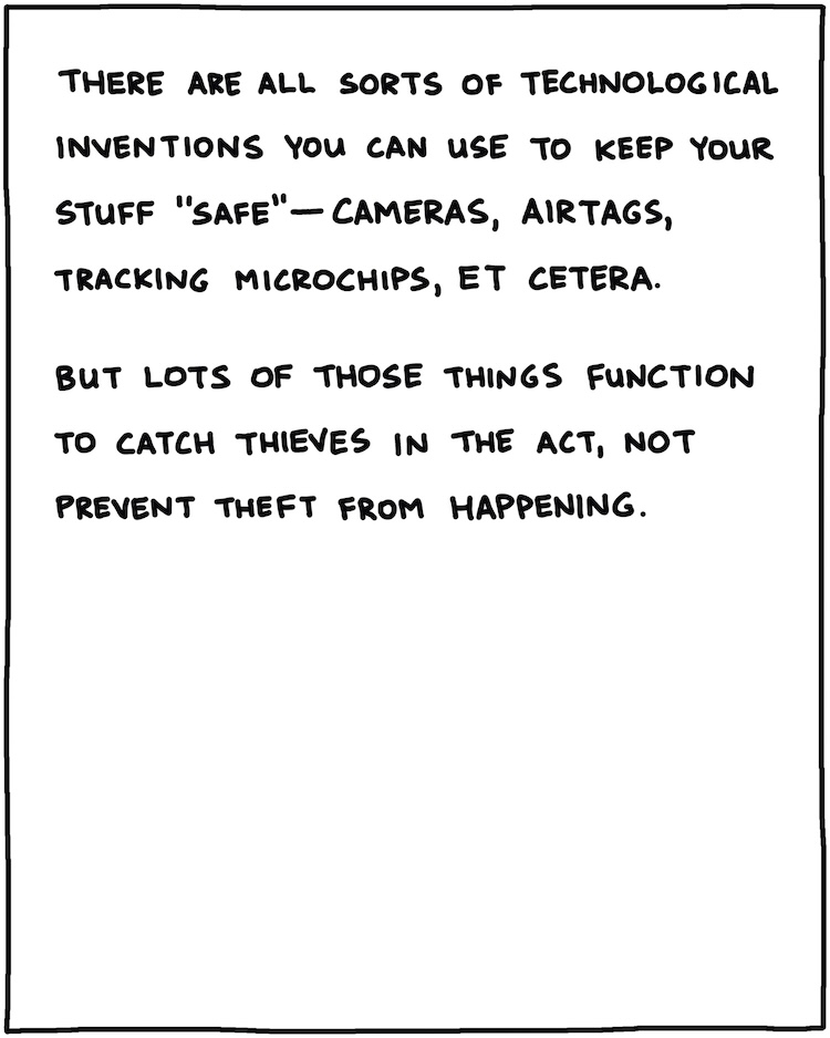 There are all sorts of technological inventions you can use to keep your stuff safe—cameras, AirTags, tracking microchips. But lots of those things are intended to catch thieves in the act, not prevent theft from taking place. 