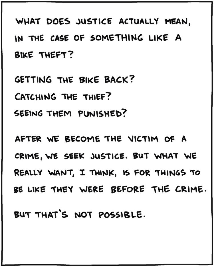 What does justice actually mean, in the case of a bike theft? Getting the bike back? Catching the thief? Seeing them punished? After we become the victim of a crime, we seek justice. But what we really want, I think, is for things to be like they were before the crime. And that’s impossible. 