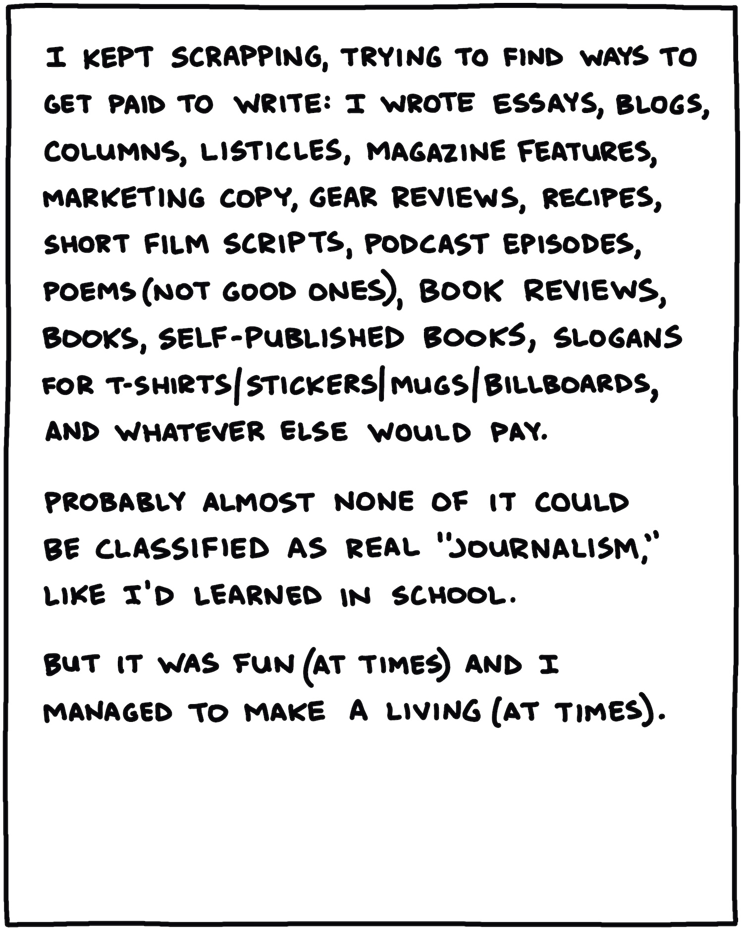 I kept scrapping, trying to find ways to get paid to write: I wrote essays, blogs, columns, listicles, magazine features, marketing copy, gear reviews, recipes, short film scripts, podcast episodes, poems (not good ones), book reviews, books, self-published books, slogans for T-shirts/stickers/mugs/billboards, and whatever else would pay. Probably almost none of it could be classified as real “journalism,” like I’d learned in school. But it was fun (at times) and I managed to make a living (at times). 