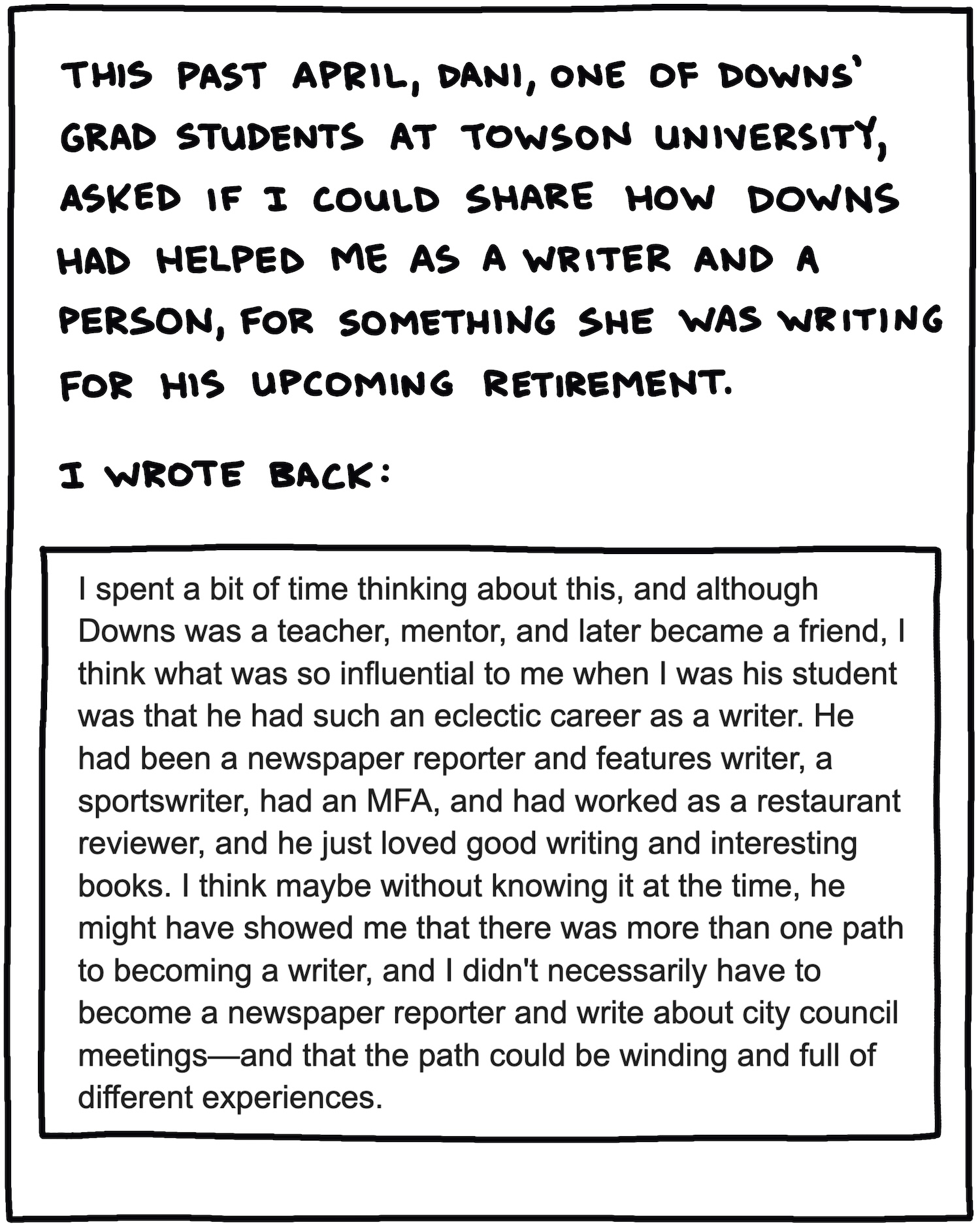 This past April, Dani, one of Downs’ grad students at Towson University, asked if I could share how Downs had helped me as a writer and a person, for something she was writing for his upcoming retirement. I wrote back: I spent a bit of time thinking about this, and although Downs was a teacher, mentor, and later became a friend, I think what was so influential to me when I was his student was that he had such an eclectic career as a writer. He had been a newspaper reporter and features writer, a sportswriter, had an MFA, and had worked as a restaurant reviewer, and he just loved good writing and interesting books. I think maybe without knowing it at the time, he might have showed me that there was more than one path to becoming a writer, and I didn't necessarily have to become a newspaper reporter and write about city council meetings—and that the path could be winding and full of different experiences. 