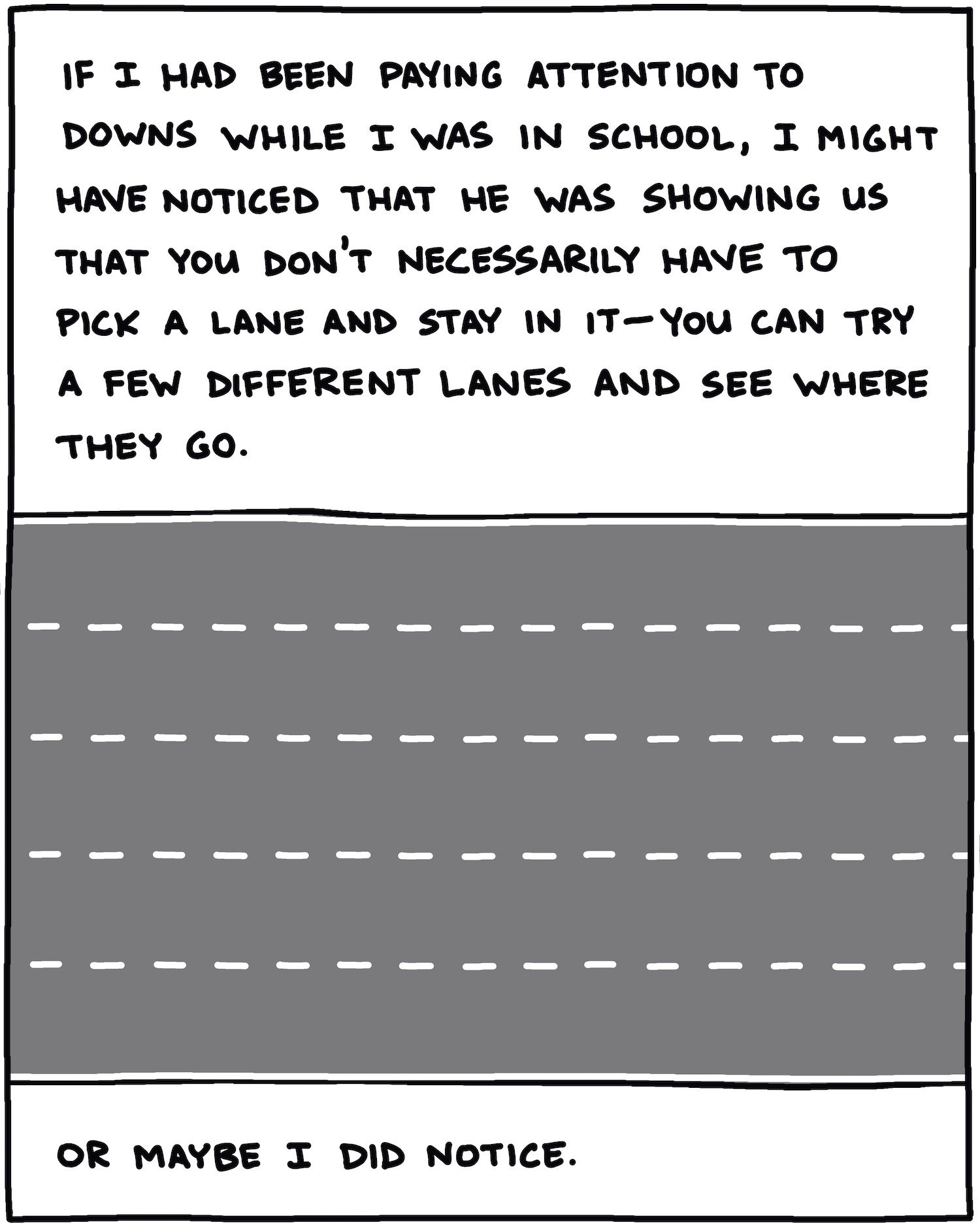 If I had been paying attention to Downs while I was in school, I might have noticed that he was showing us that you don’t have to pick a lane and stay in it—you can try a few different lanes and see where they go. [ILLUSTRATION OF LANES] Or, maybe I did notice. 