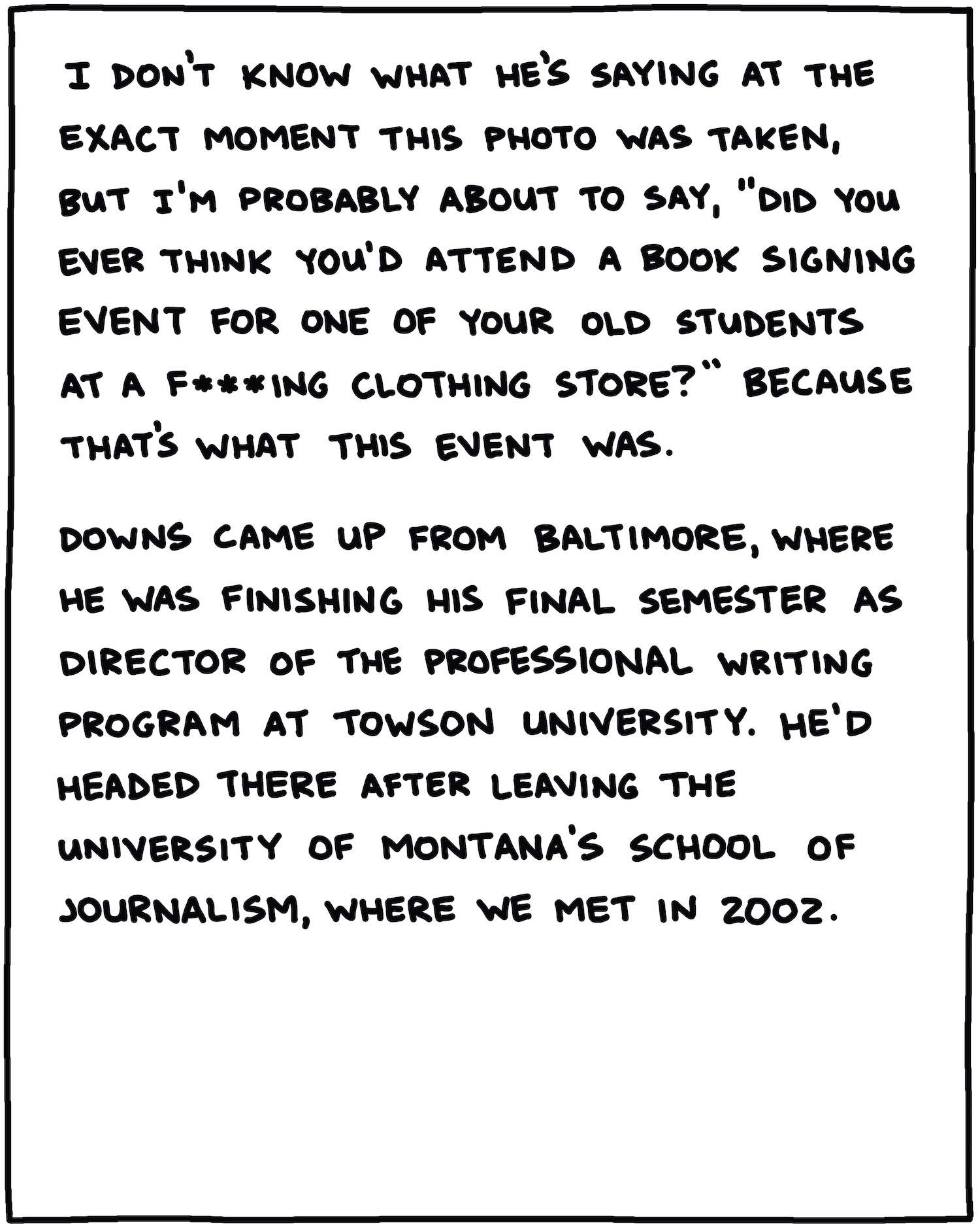 I don’t know what he’s saying at the exact moment this photo was taken, but I’m probably about to say, “Did you ever think you’d attend a book signing event for one of your old students at a f***ing clothing store?” Because that’s what this event was. Downs came up from Baltimore, where he was finishing his final semester as director of the Professional Writing program at Towson University. He’d headed there after leaving the University of Montana’s School of Journalism, where we met in 2002. 