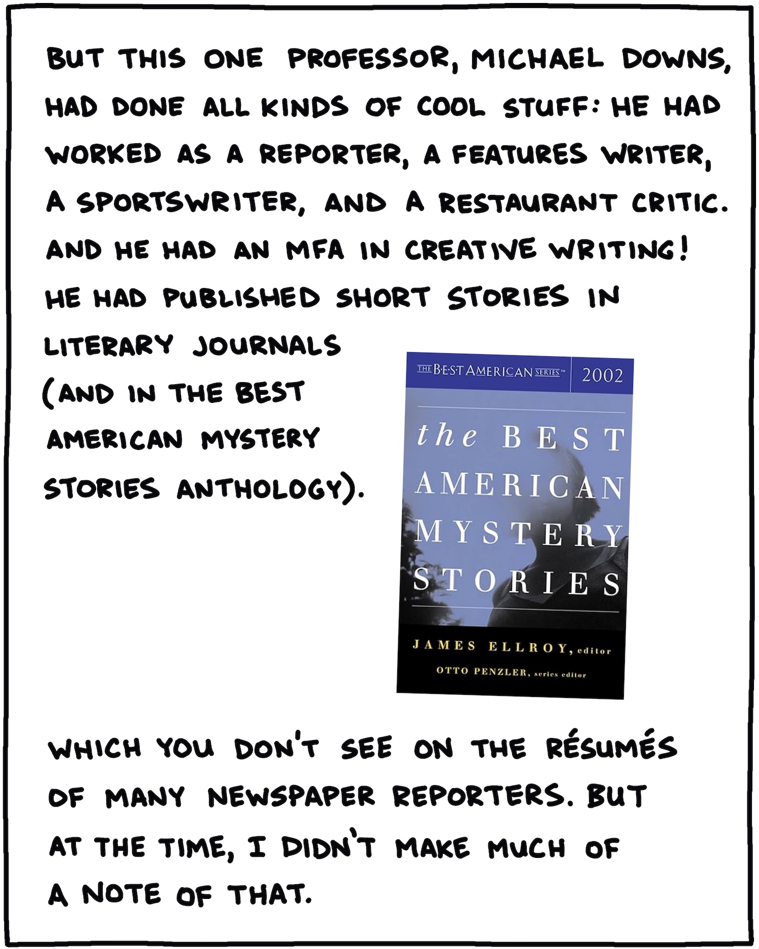 But this one professor, Michael Downs, had done all kinds of cool stuff: He had worked as a reporter, a features writer, a sportswriter, and a restaurant critic. And he had an MFA in creative writing! He had published short stories in literary journals (and in The Best American Mystery Stories anthology). Which you don’t see on the resume of many newspaper reporters. But at the time, I didn’t make much of a note of that. 