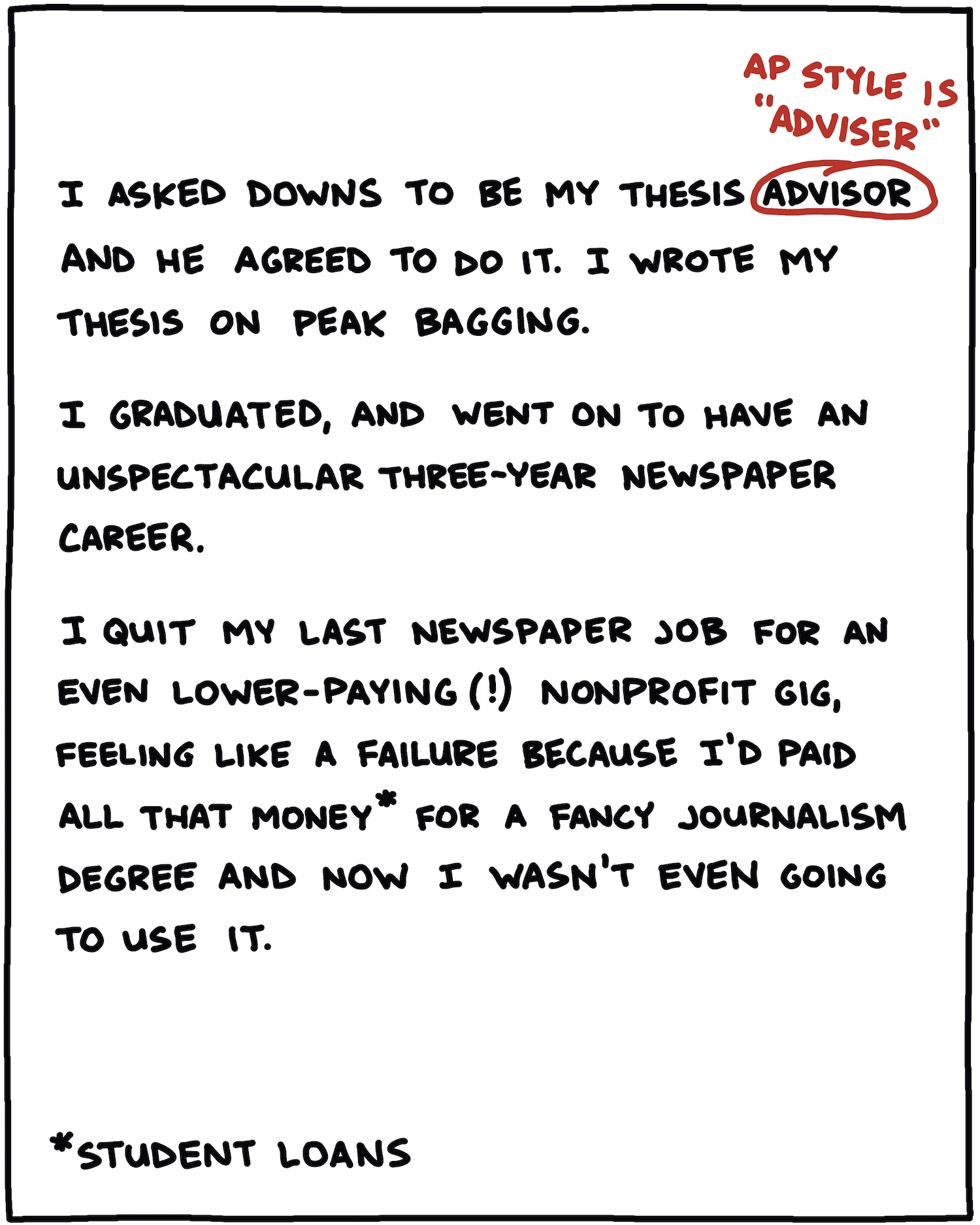 I asked Downs to be my thesis advisor [CIRCLED, WITH “AP STYLE IS “adviser”” IN RED WRITTEN ABOVE] and he agreed. I wrote my thesis on peak bagging. I graduated, and went on to have an unspectacular three-year newspaper career. I quit my last newspaper job for an even lower-paying (!) nonprofit gig, feeling like a failure because I’d paid all that money for a fancy journalism degree and now I wasn’t even going to use it. 