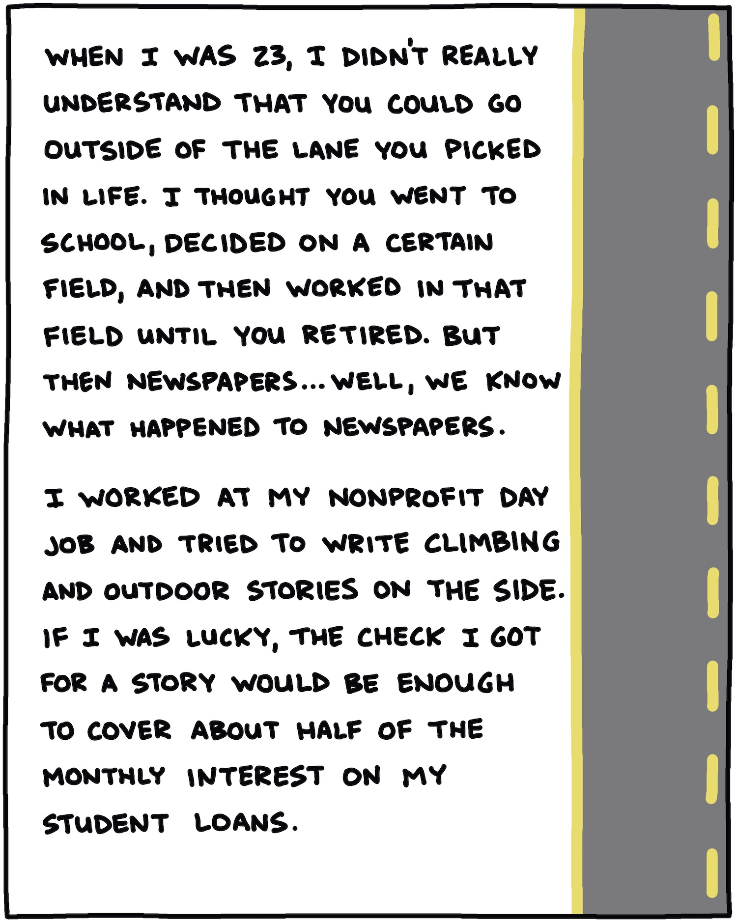 When I was 23, I didn’t really understand that you could go outside of the lane you picked in life. I thought you went to school, decided on a certain field, and then worked in that field until you retired. But then newspapers … well, we know what happened to newspapers. I worked at my nonprofit day job and tried to write climbing and outdoor stories on the side. If I was lucky, the check I got for a story would be enough to cover about half of the monthly interest on my student loans. 