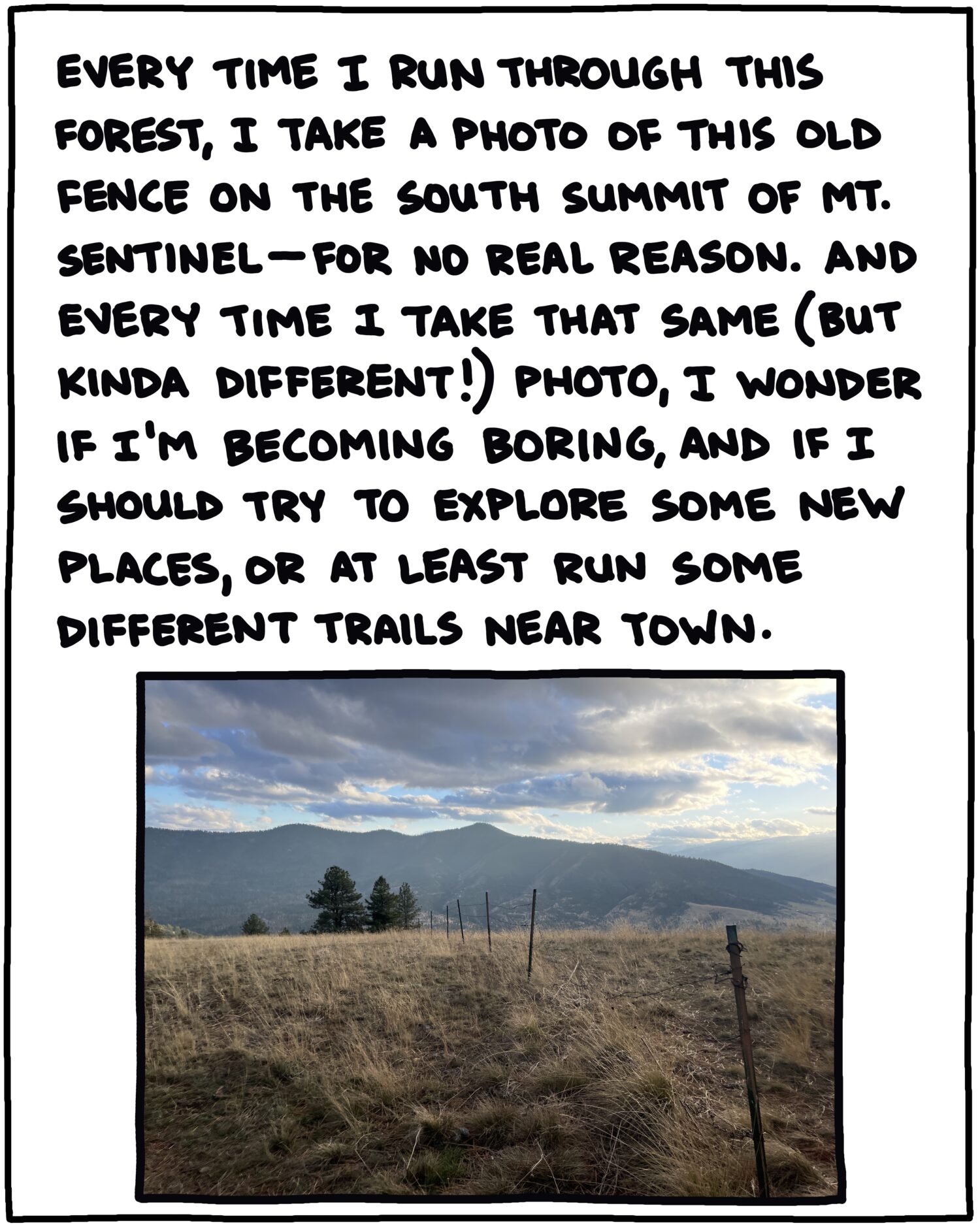 photo of fence and mountains and text: Every time I run through this forest, I take a photo of this old fenceline on the south summit of Mt. Sentinel, for no real reason. And every time I take that same (but kinda different!) photo, I wonder if I’m becoming boring, and if I should try to explore new places, or at least run some different trails near town. 