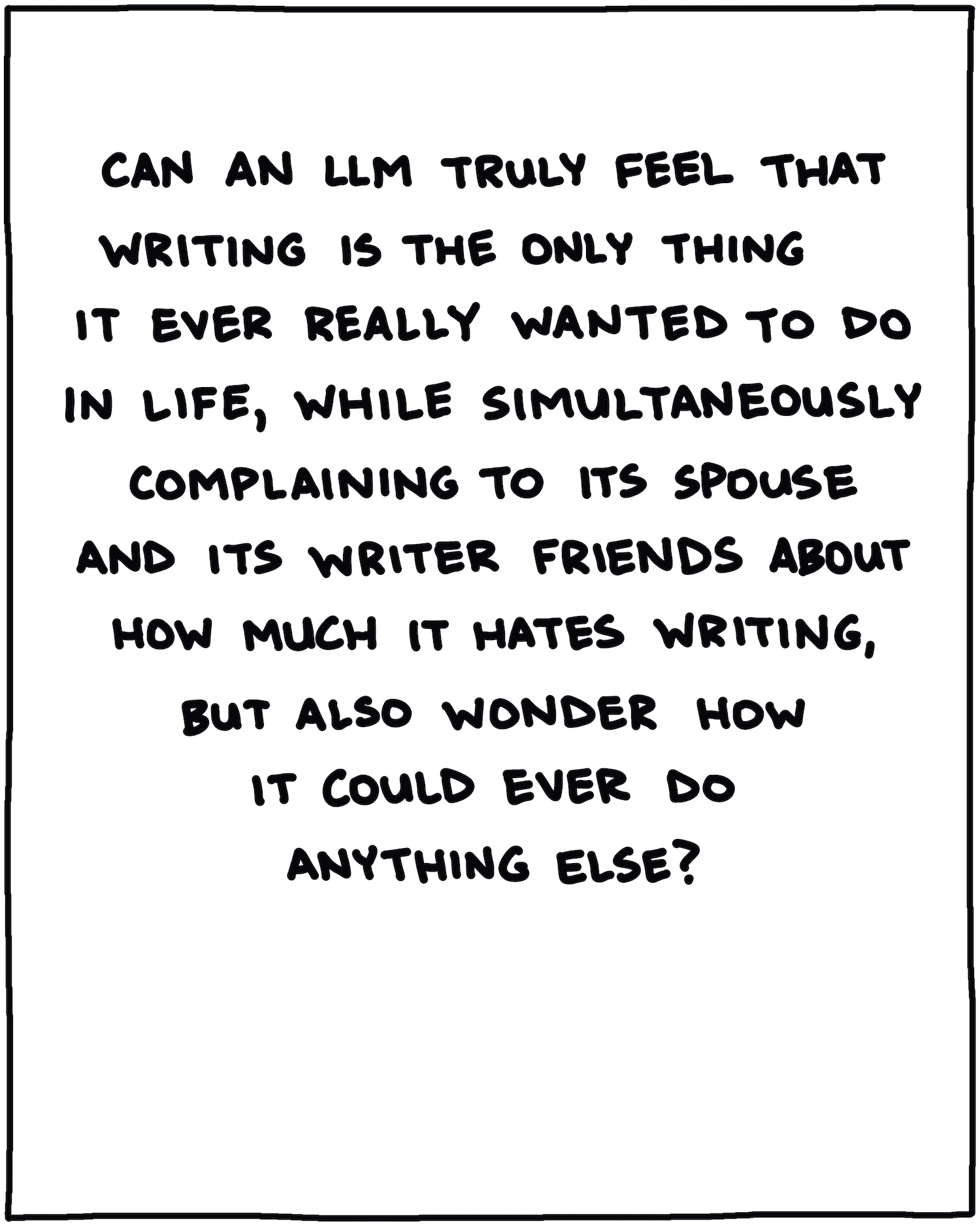 Can an LLM truly feel that writing is the only thing it ever really wanted to do in life, while simultaneously complaining to its spouse and its writer friends about how much it hates writing, but also wonder how it could ever do anything else? 