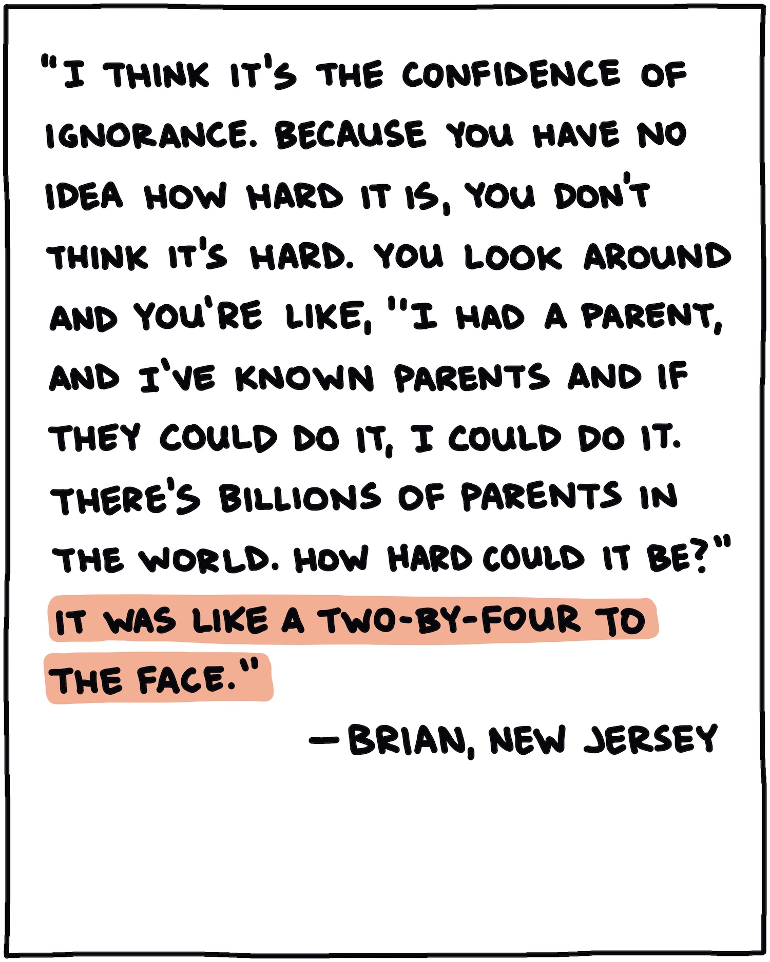 "I think it's the confidence of ignorance. Because you have no idea how hard it is, you don't think it's hard. You look around and you're like, 'I had a parent, and I've known parents and if they could do it, I could do it. There's billions of parents in the world. How hard could it be?" It was like a two-by-four to the face." —Brian, New Jersey