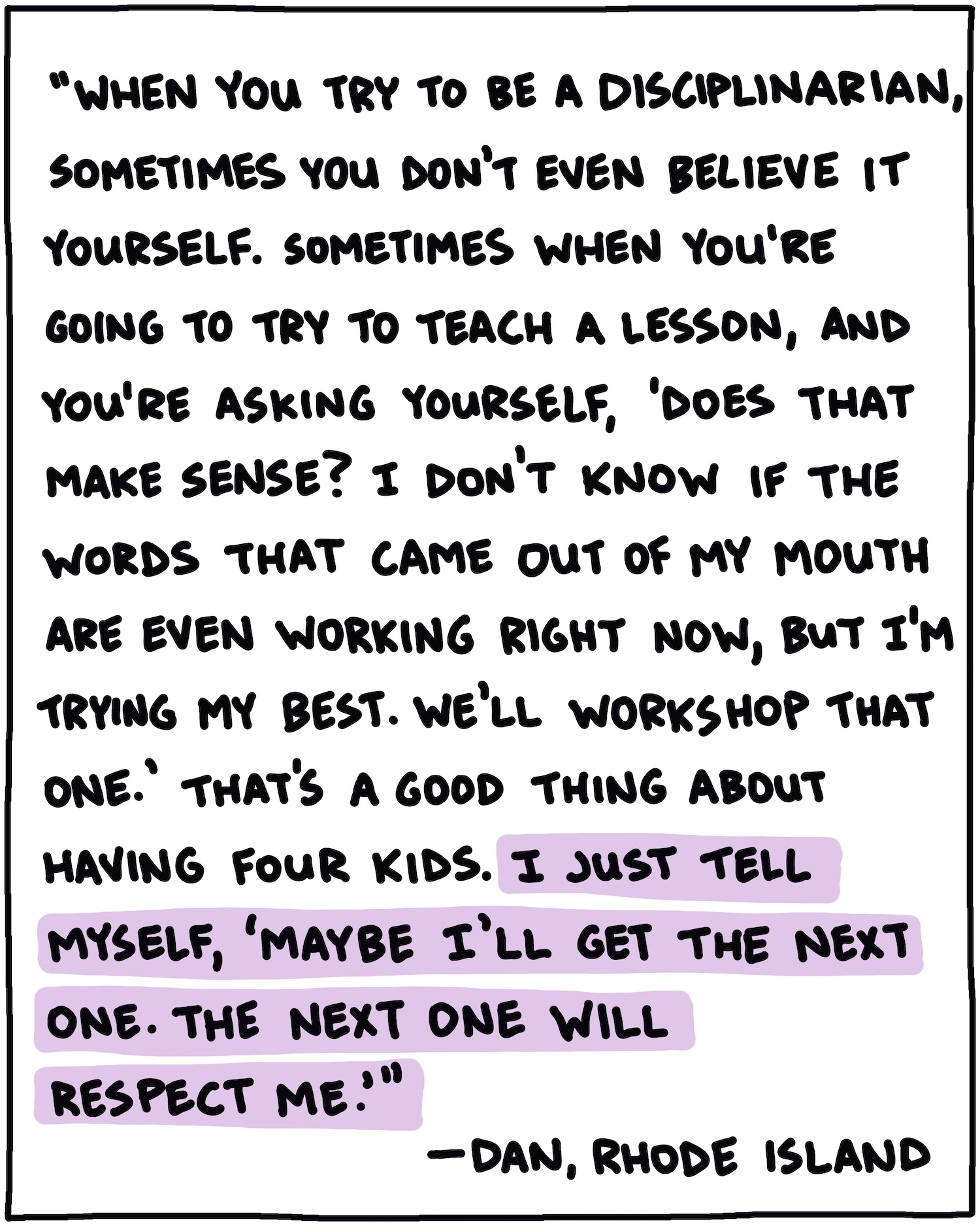 "When you try to be a disciplinarian, sometimes you don't even believe it yourself. Sometimes when you're going to try to teach a lesson, and you're asking yourself, 'Does that make sense? I don't know if the words that came out of my mouth are working right now, but I'm trying my best. We'll workshop that one.' That's a good thing about having four kids. I just tell myself, 'Maybe I'll get the next one. The next one will respect me.'" —Dan, Rhode Island