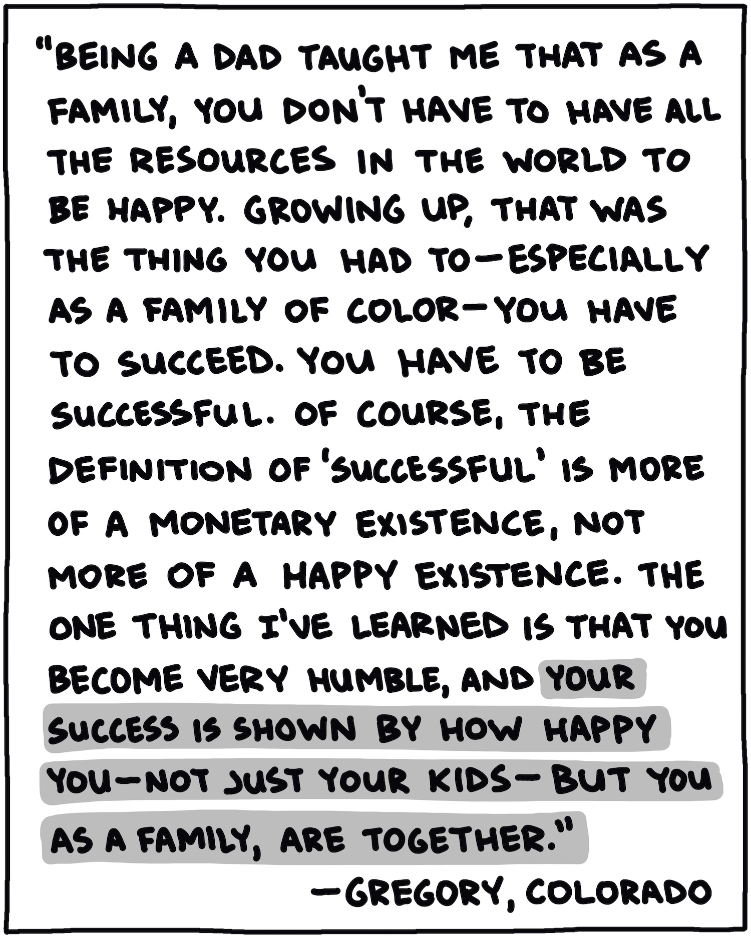 "Being a dad taught me that as a family, you don't have to have all the resources in the world to be happy. Growing up, that was the thing you had to—especially as a family of color—you have to succeed. You have to be successful. Of course, the definition of 'successful' is more of a monetary existence, not more of a happy existence. The one thing I've learned is that you become very humble, and your success is shown by how happy you—not just your kids—but you as a family, are together." —Gregory, Colorado