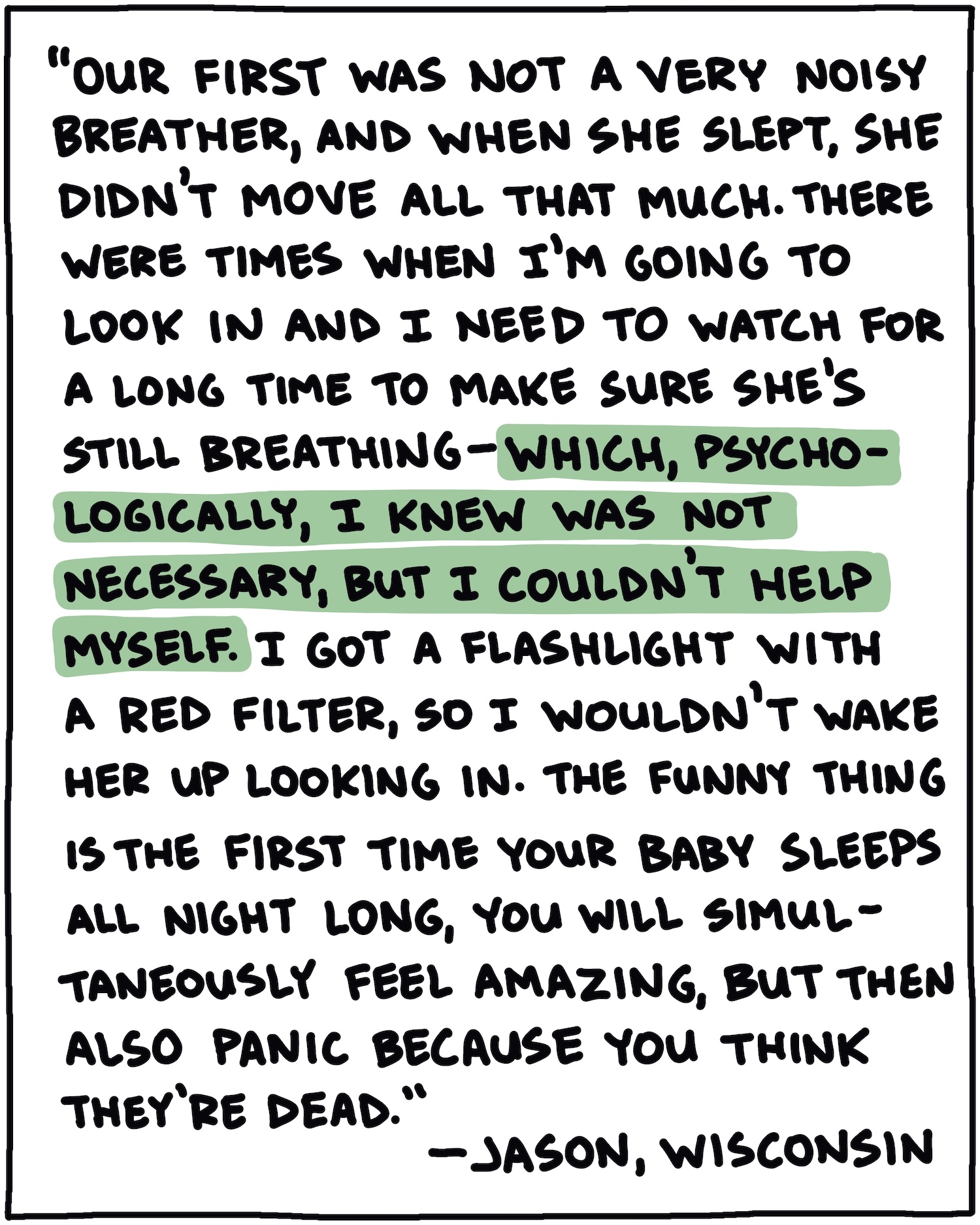 "Our first was not a very noisy breather, and when she slept, she didn't move all that much. There were times when I'm going to look in and I need to watch for a long time to make sure she's still breathing—which, psychologically, I knew was not necessary, but I couldn't help myself. I got a flashlight with a red filter, so I wouldn't wake her up looking in. The funny thing is the first time your baby sleeps all night long, you will simultaneously feel amazing, but then also panic because you think they're dead." —Jason, Wisconsin