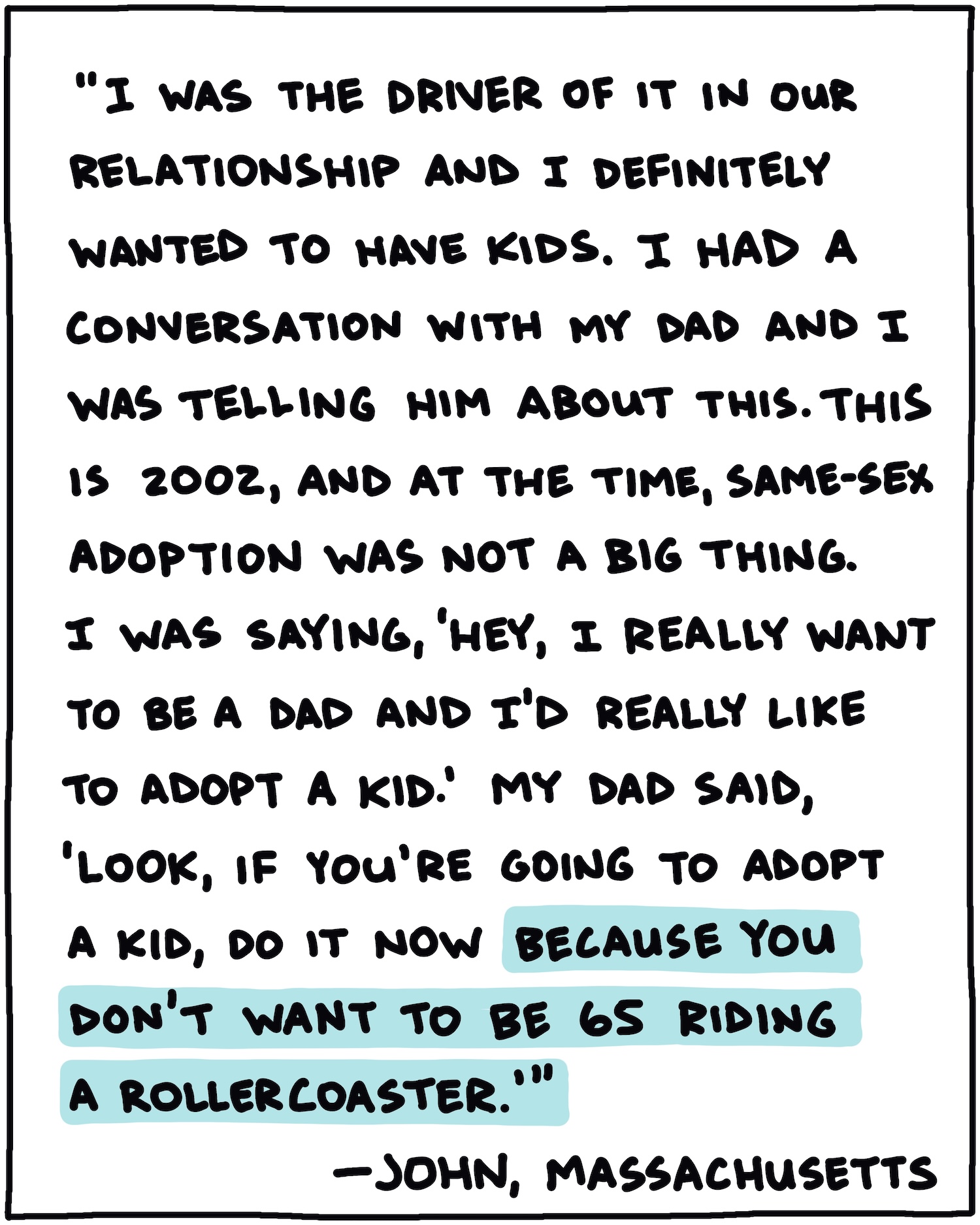 "I was the driver of it in our relationship and I definitely wanted to have kids. I had a conversation with my dad and I was telling him about this. This is 2002, and at the time, same-sex adoption was not a big thing. I was saying, 'Hey, I really want to be a dad and I'd really like to adopt a kid.' My dad said, 'Look, if you're going to adopt a kid, do it now because you don't want to be 65 riding a rollercoaster.'" —John, Massachusetts