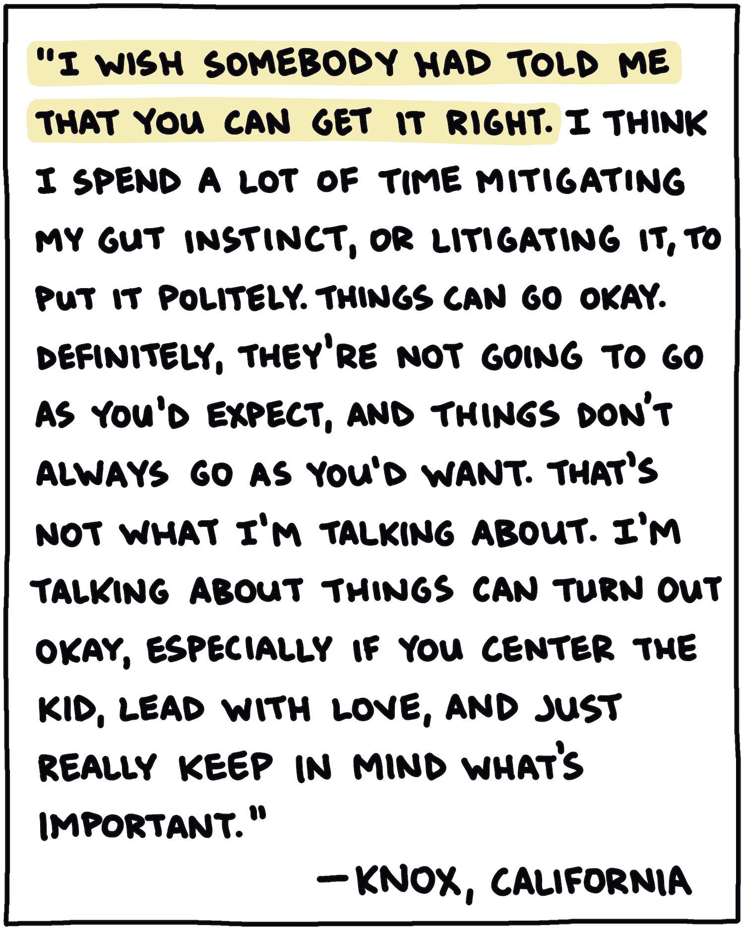 "I wish somebody had told me that you can get it right. I think I spend a lot of time mitigating my gut instinct, or litigating it, to put it politely. Things can go okay. Definitely, they're not going to go as you'd expect, and things don't always go as you'd want. That's not what I'm talking about. I'm talking about things can turn out okay, especially if you center the kid, lead with love, and just really keep in mind what's important." —Knox, California