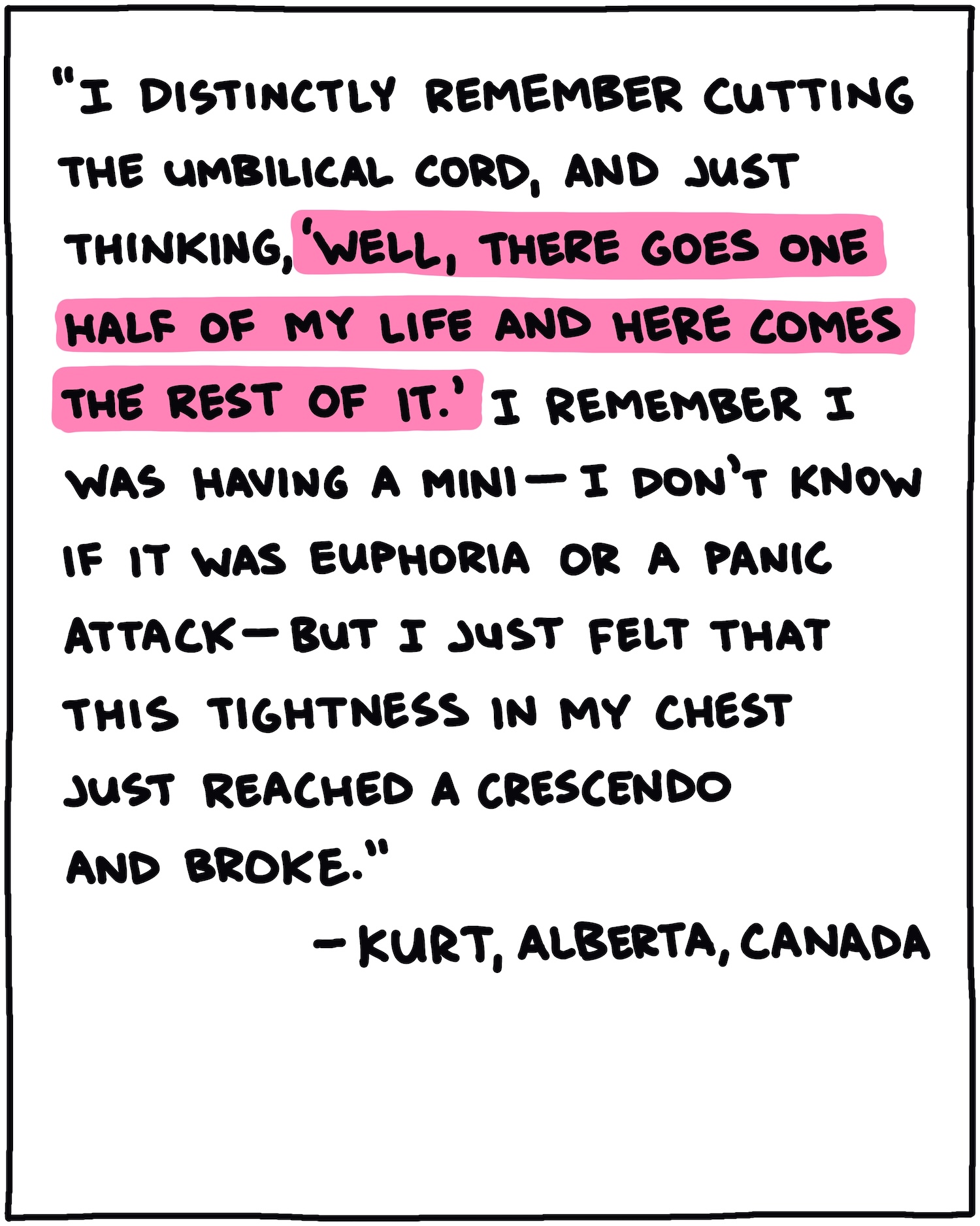 "I distinctly remember cutting the umbilical cord, and just thinking, 'Well, there goes one half of my life and here comes the rest of it.' I remember I was having a mini—I don't know if it was euphoria or a panic attack—but I just felt that this tightness in my chest just reached a crescendo and broke." —Kurt, Alberta, Canada