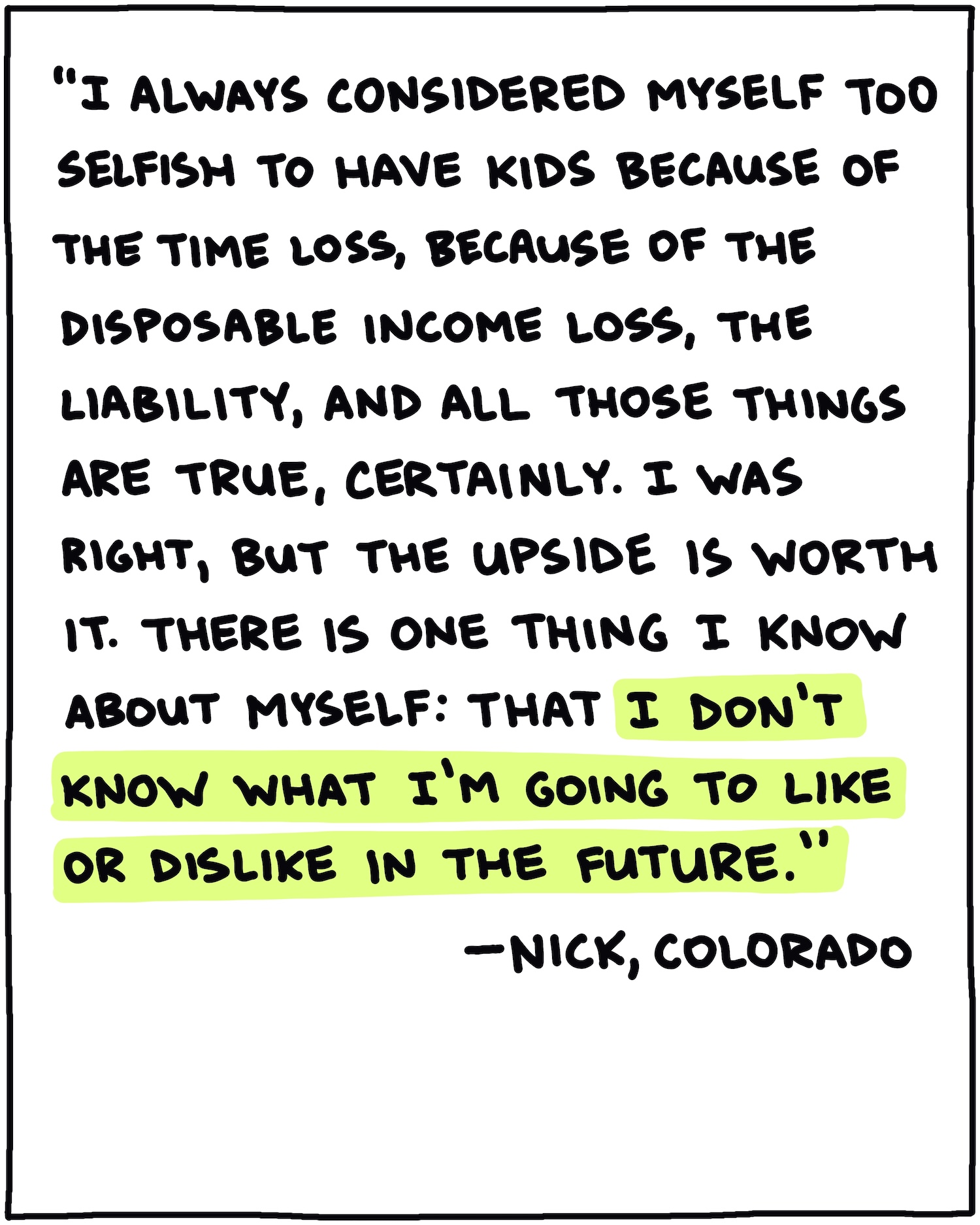 "I always considered myself too selfish to have kids because of the time loss, because of the disposable income loss, the liability, and all those things are true, certainly. I was right, but the upside is worth it. There is one thing I know about myself: That I don't know what I'm going to like or dislike in the future." —Nick, Colorado