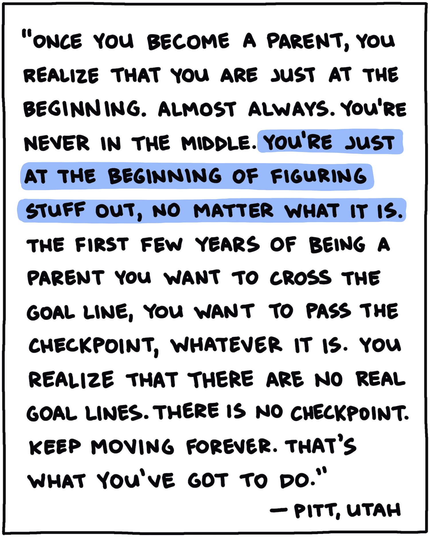 "Once you become a parent, you realize that you are just at the beginning. Almost always. You're never in the middle. You're just at the beginning of figuring stuff out, no matter what it is. The first few years of being a parent you want to cross the goal line, you want to pass the checkpoint, whatever it is. You realize that there are no real goal lines. There is no checkpoint. Keep moving forever. That's what you've got to do." —Pitt, Utah