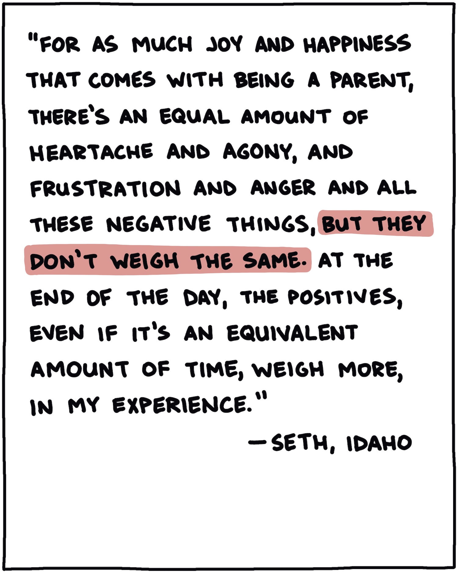 "For as much joy and happiness that comes with being a parent, there's an equal amount of heartache and agony, and frustration and anger and all these negative things, but they don't weigh the same. At the end of the day, the positives, even if it's an equivalent amount of time, weigh more, in my experience." —Seth, Idaho